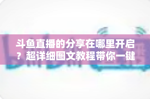 斗鱼直播的分享在哪里开启?超详细图文教程带你一键解锁分享功能,精彩内容随时转发不迷路 斗鱼直播的分享在哪里开启?超详细图文教程带你一键解锁分享功能,精彩内容随时转发不迷路