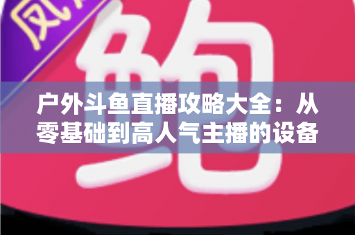 户外斗鱼直播攻略大全:从零基础到高人气主播的设备、内容与涨粉实战指南 户外斗鱼直播攻略大全:从零基础到高人气主播的设备、内容与涨粉实战指南