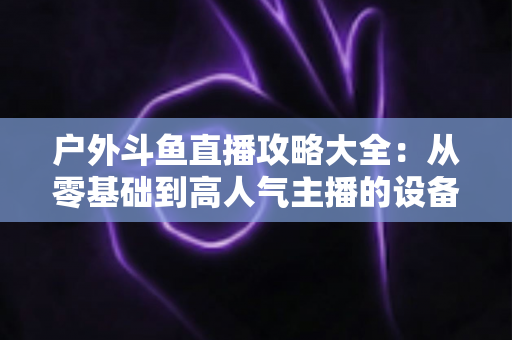 户外斗鱼直播攻略大全:从零基础到高人气主播的设备、内容与涨粉实战指南 户外斗鱼直播攻略大全:从零基础到高人气主播的设备、内容与涨粉实战指南