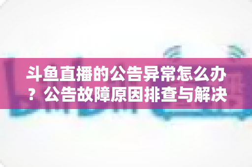 斗鱼直播的公告异常怎么办?公告故障原因排查与解决方法全攻略 斗鱼直播的公告异常怎么办?公告故障原因排查与解决方法全攻略