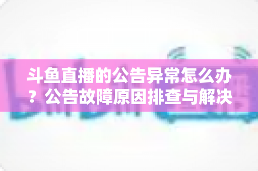 斗鱼直播的公告异常怎么办？公告故障原因排查与解决方法全攻略