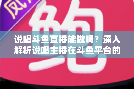 说唱斗鱼直播能做吗？深入解析说唱主播在斗鱼平台的生存法则与崛起指南