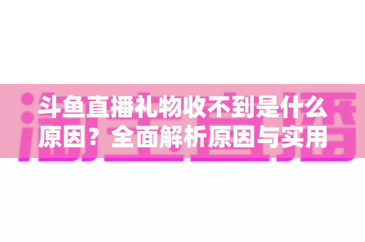 斗鱼直播礼物收不到是什么原因？全面解析原因与实用解决方法