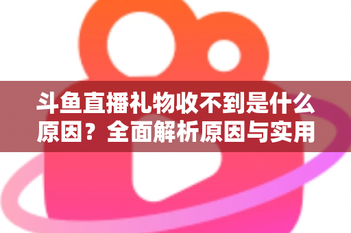 斗鱼直播礼物收不到是什么原因？全面解析原因与实用解决方法