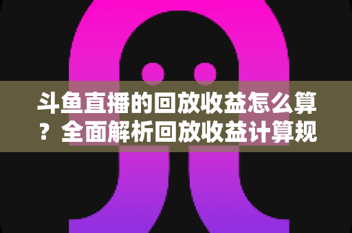 斗鱼直播的回放收益怎么算？全面解析回放收益计算规则与提升技巧
