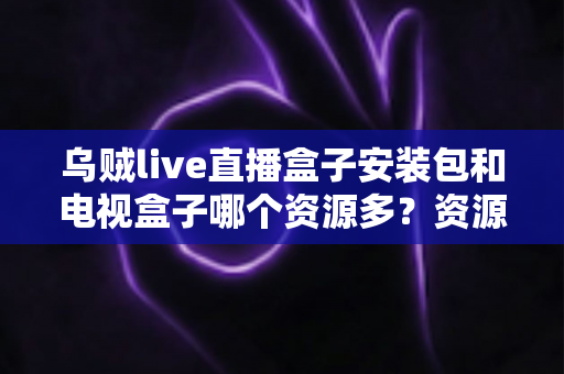乌贼live直播盒子安装包和电视盒子哪个资源多？资源、稳定性与选购全方位解析