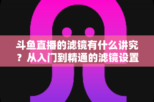 斗鱼直播的滤镜有什么讲究?从入门到精通的滤镜设置全攻略,助你打造高清吸粉的直播间画面 斗鱼直播的滤镜有什么讲究?从入门到精通的滤镜设置全攻略,助你打造高清吸粉的直播间画面