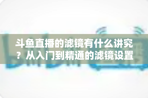 斗鱼直播的滤镜有什么讲究?从入门到精通的滤镜设置全攻略,助你打造高清吸粉的直播间画面 斗鱼直播的滤镜有什么讲究?从入门到精通的滤镜设置全攻略,助你打造高清吸粉的直播间画面