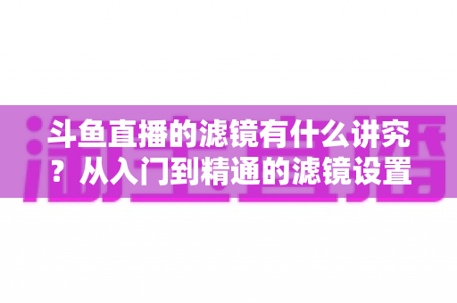 斗鱼直播的滤镜有什么讲究?从入门到精通的滤镜设置全攻略,助你打造高清吸粉的直播间画面 斗鱼直播的滤镜有什么讲究?从入门到精通的滤镜设置全攻略,助你打造高清吸粉的直播间画面