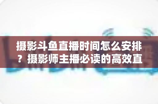 摄影斗鱼直播时间怎么安排?摄影师主播必读的高效直播时间规划与涨粉全攻略 摄影斗鱼直播时间怎么安排?摄影师主播必读的高效直播时间规划与涨粉全攻略