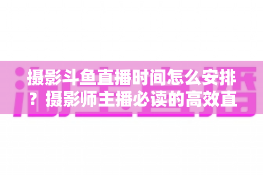 摄影斗鱼直播时间怎么安排?摄影师主播必读的高效直播时间规划与涨粉全攻略 摄影斗鱼直播时间怎么安排?摄影师主播必读的高效直播时间规划与涨粉全攻略