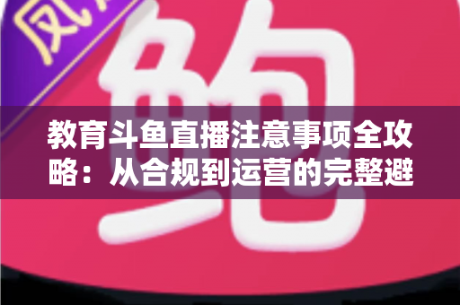 教育斗鱼直播注意事项全攻略:从合规到运营的完整避坑指南 教育斗鱼直播注意事项全攻略:从合规到运营的完整避坑指南