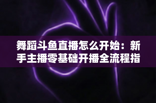 舞蹈斗鱼直播怎么开始：新手主播零基础开播全流程指南与实用技巧分享