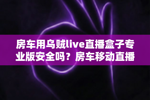 房车用乌贼live直播盒子专业版安全吗？房车移动直播设备安全性深度解析与实用避坑指南
