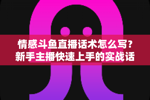 情感斗鱼直播话术怎么写？新手主播快速上手的实战话术指南与技巧全解析