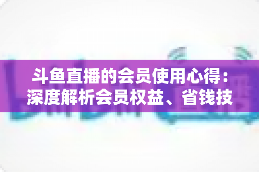 斗鱼直播的会员使用心得:深度解析会员权益、省钱技巧与理性消费全攻略 斗鱼直播的会员使用心得:深度解析会员权益、省钱技巧与理性消费全攻略