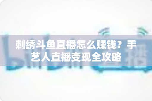刺绣斗鱼直播怎么赚钱?手艺人直播变现全攻略 刺绣斗鱼直播怎么赚钱?手艺人直播变现全攻略