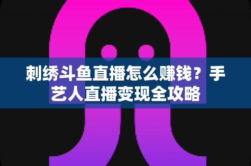 刺绣斗鱼直播怎么赚钱？手艺人直播变现全攻略