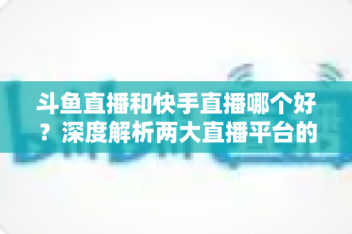 斗鱼直播和快手直播哪个好?深度解析两大直播平台的优劣与选择指南 斗鱼直播和快手直播哪个好?深度解析两大直播平台的优劣与选择指南