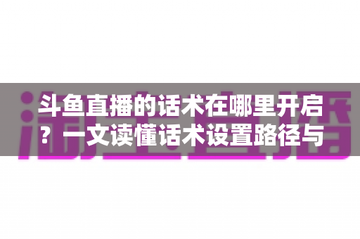 斗鱼直播的话术在哪里开启?一文读懂话术设置路径与主播进阶技巧全解析 斗鱼直播的话术在哪里开启?一文读懂话术设置路径与主播进阶技巧全解析