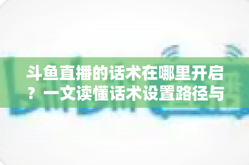 斗鱼直播的话术在哪里开启?一文读懂话术设置路径与主播进阶技巧全解析 斗鱼直播的话术在哪里开启?一文读懂话术设置路径与主播进阶技巧全解析