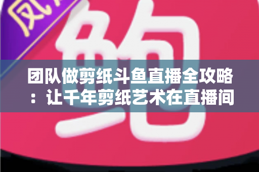 团队做剪纸斗鱼直播全攻略:让千年剪纸艺术在直播间焕发新活力 团队做剪纸斗鱼直播全攻略:让千年剪纸艺术在直播间焕发新活力