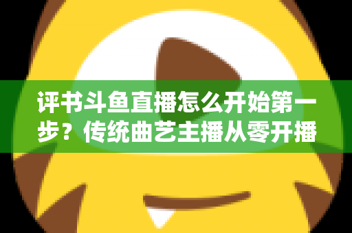 评书斗鱼直播怎么开始第一步？传统曲艺主播从零开播的全流程实战指南