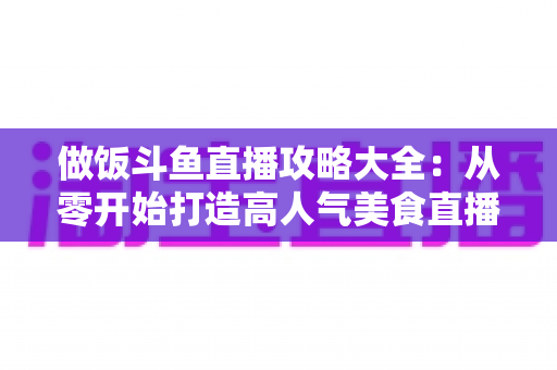 做饭斗鱼直播攻略大全:从零开始打造高人气美食直播间的实用指南 做饭斗鱼直播攻略大全:从零开始打造高人气美食直播间的实用指南