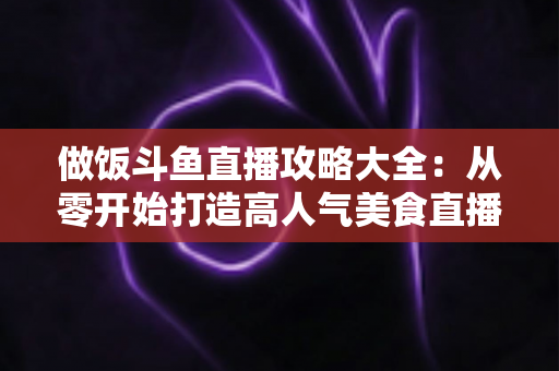 做饭斗鱼直播攻略大全:从零开始打造高人气美食直播间的实用指南 做饭斗鱼直播攻略大全:从零开始打造高人气美食直播间的实用指南