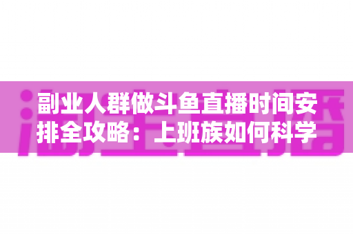 副业人群做斗鱼直播时间安排全攻略:上班族如何科学规划直播时段,兼顾主业与健康,实现稳定涨粉与收益 副业人群做斗鱼直播时间安排全攻略:上班族如何科学规划直播时段,兼顾主业与健康,实现稳定涨粉与收益