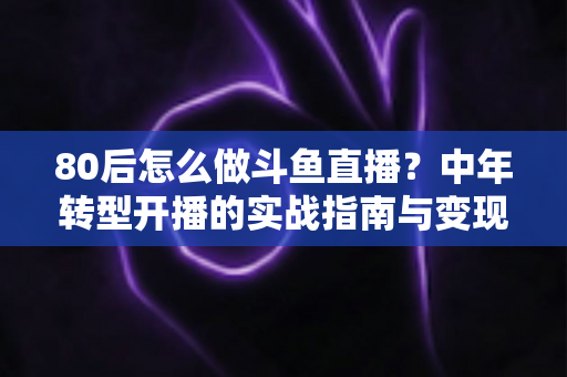 80后怎么做斗鱼直播?中年转型开播的实战指南与变现攻略 80后怎么做斗鱼直播?中年转型开播的实战指南与变现攻略