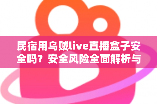 民宿用乌贼live直播盒子安全吗？安全风险全面解析与合规使用避坑指南