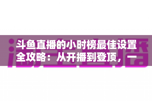 斗鱼直播的小时榜最佳设置全攻略:从开播到登顶,一站式提升直播间人气与收益 斗鱼直播的小时榜最佳设置全攻略:从开播到登顶,一站式提升直播间人气与收益