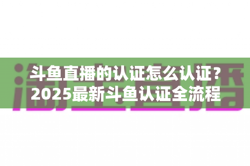 斗鱼直播的认证怎么认证？2025最新斗鱼认证全流程详解与实用技巧指南