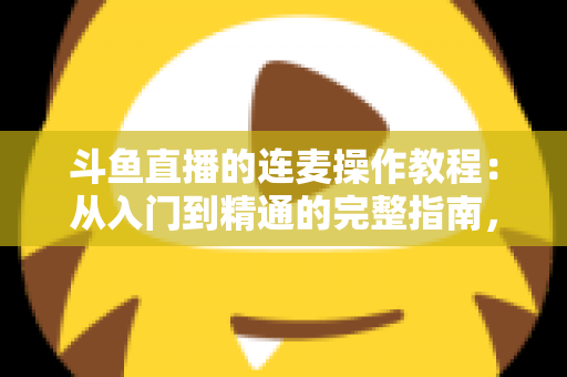 斗鱼直播的连麦操作教程：从入门到精通的完整指南，助你轻松开启互动直播新时代