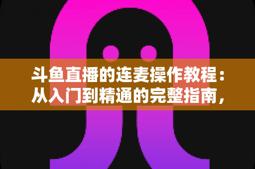 斗鱼直播的连麦操作教程：从入门到精通的完整指南，助你轻松开启互动直播新时代