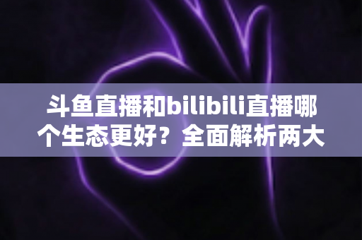 斗鱼直播和bilibili直播哪个生态更好?全面解析两大平台的生态优势与选择指南 斗鱼直播和bilibili直播哪个生态更好?全面解析两大平台的生态优势与选择指南