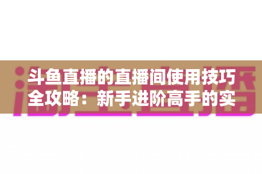 斗鱼直播的直播间使用技巧全攻略：新手进阶高手的实战指南