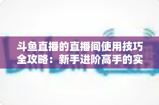 斗鱼直播的直播间使用技巧全攻略：新手进阶高手的实战指南