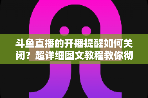 斗鱼直播的开播提醒如何关闭?超详细图文教程教你彻底告别消息轰炸 斗鱼直播的开播提醒如何关闭?超详细图文教程教你彻底告别消息轰炸
