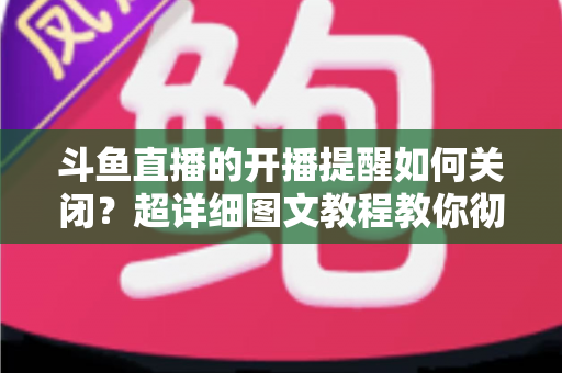 斗鱼直播的开播提醒如何关闭?超详细图文教程教你彻底告别消息轰炸 斗鱼直播的开播提醒如何关闭?超详细图文教程教你彻底告别消息轰炸