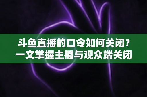 斗鱼直播的口令如何关闭?一文掌握主播与观众端关闭口令的实用技巧与完整步骤 斗鱼直播的口令如何关闭?一文掌握主播与观众端关闭口令的实用技巧与完整步骤