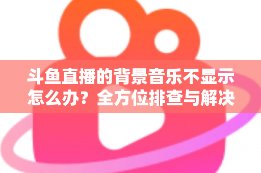 斗鱼直播的背景音乐不显示怎么办?全方位排查与解决方案指南 斗鱼直播的背景音乐不显示怎么办?全方位排查与解决方案指南