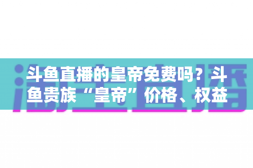 斗鱼直播的皇帝免费吗?斗鱼贵族“皇帝”价格、权益与获取方式全解析 斗鱼直播的皇帝免费吗?斗鱼贵族“皇帝”价格、权益与获取方式全解析
