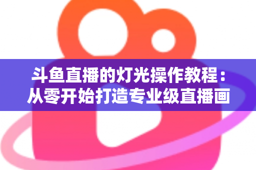 斗鱼直播的灯光操作教程:从零开始打造专业级直播画面 斗鱼直播的灯光操作教程:从零开始打造专业级直播画面