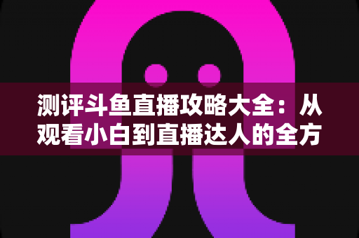 测评斗鱼直播攻略大全:从观看小白到直播达人的全方位实战指南 测评斗鱼直播攻略大全:从观看小白到直播达人的全方位实战指南
