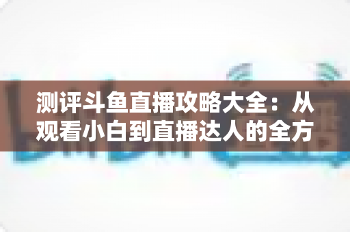 测评斗鱼直播攻略大全:从观看小白到直播达人的全方位实战指南 测评斗鱼直播攻略大全:从观看小白到直播达人的全方位实战指南