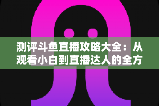 测评斗鱼直播攻略大全:从观看小白到直播达人的全方位实战指南 测评斗鱼直播攻略大全:从观看小白到直播达人的全方位实战指南