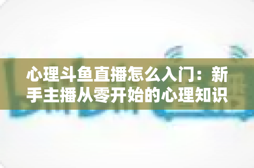 心理斗鱼直播怎么入门:新手主播从零开始的心理知识直播全攻略 心理斗鱼直播怎么入门:新手主播从零开始的心理知识直播全攻略