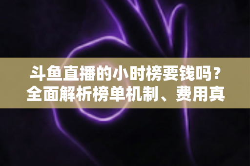 斗鱼直播的小时榜要钱吗？全面解析榜单机制、费用真相与上榜技巧